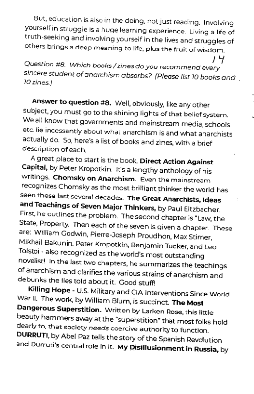 But, education s also in the doing, not just reading. Involving Yyourselfin struggle is a huge learning experience. Living a life of truth-seeking and involving yourself in the lives and struggles of others brings a deep meaning to life, plus the fruit of wxsdor; ! Question #8. Which books /zines do you recommend every sincere student of anarchism absorbs? (Please list 10 books and 10zines) Answer to question #8. Well, obviously, like any other subject, you must go to the shining lights of that belief system. We all know that governments and mainstream media, schools etc. lie incessantly about what anarchism is and what anarchists actually do. So, here’s a list of books and zines, with a brief description of each. Agreat place to start is the book, Direct Action Against Capital, by Peter Kropotkin. It’s a lengthy anthology of his wiitings. Chomsky on Anarchism. Even the mainstreamn recognizes Chomsky as the most brilliant thinker the world has seen these last several decades. The Great Anarchists, Ideas and Teachings of Seven Major Thinkers, by Paul Eltzbacher. First, he outlines the problem. The second chapter is “Law, the State, Property. Then each of the seven is given a chapter. These are: William Godwin, Pierre-Joseph Proudhon, Max Stirner, Mikhail Bakunin, Peter Kropotkin, Benjamin Tucker, and Leo Tolstoi - also recognized as the world’s most outstanding novelist! In the last two chapters, he summarizes the teachings of anarchism and clarifies the various strains of anarchism and debunks the lies told about it. Good stuff! Killing Hope - U.S. Military and CIA Interventions Since World War IL. The work, by William Blumn, is succinct. The Most Dangerous Superstition. Written by Larken Rose, this littie beauty hammers away at the *supetstition” that most folks hold dearly to, that society needs coercive authority to function, DURRUTI, by Abel Paz tells the story of the Spanish Revolution 2nd Durruti’s central ole in it. My Disillusionment in Russia, by